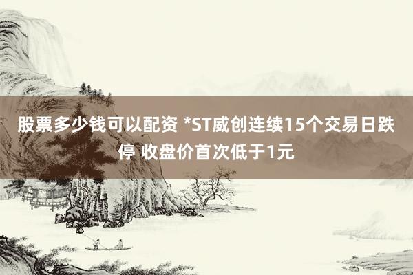 股票多少钱可以配资 *ST威创连续15个交易日跌停 收盘价首次低于1元