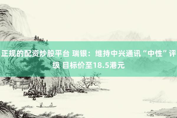 正规的配资炒股平台 瑞银：维持中兴通讯“中性”评级 目标价至18.5港元