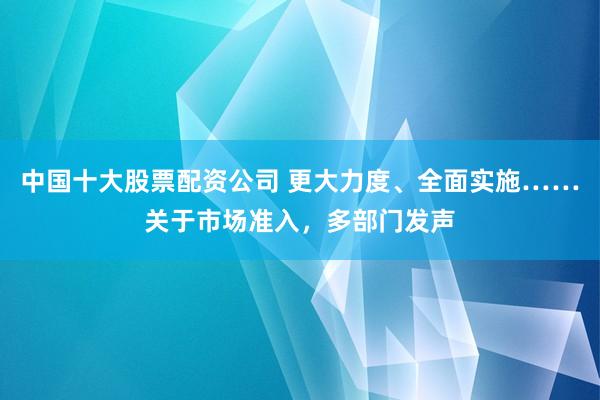 中国十大股票配资公司 更大力度、全面实施……关于市场准入，多部门发声