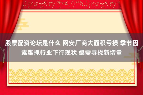 股票配资论坛是什么 网安厂商大面积亏损 季节因素难掩行业下行现状 亟需寻找新增量