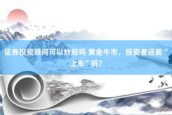 证券投资顾问可以炒股吗 黄金牛市，投资者还能“上车”吗？