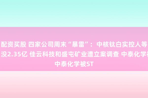 配资买股 四家公司周末“暴雷”：中核钛白实控人等被罚没2.35亿 佳云科技和盛屯矿业遭立案调查 中泰化学被ST