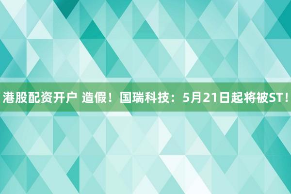 港股配资开户 造假！国瑞科技：5月21日起将被ST！