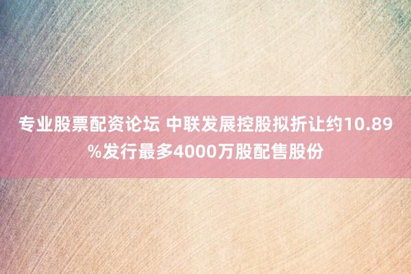 专业股票配资论坛 中联发展控股拟折让约10.89%发行最多4000万股配售股份