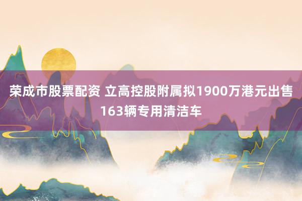 荣成市股票配资 立高控股附属拟1900万港元出售163辆专用清洁车