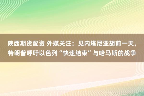 陕西期货配资 外媒关注：见内塔尼亚胡前一天，特朗普呼吁以色列“快速结束”与哈马斯的战争