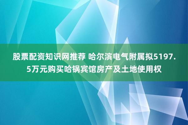 股票配资知识网推荐 哈尔滨电气附属拟5197.5万元购买哈锅宾馆房产及土地使用权