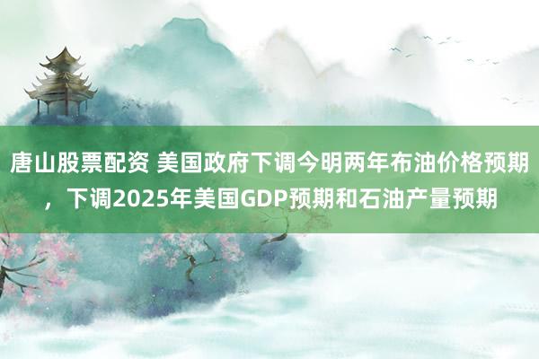 唐山股票配资 美国政府下调今明两年布油价格预期，下调2025年美国GDP预期和石油产量预期