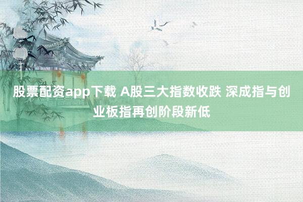 股票配资app下载 A股三大指数收跌 深成指与创业板指再创阶段新低