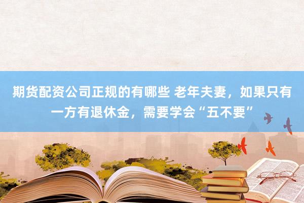 期货配资公司正规的有哪些 老年夫妻，如果只有一方有退休金，需要学会“五不要”