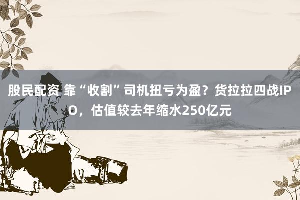 股民配资 靠“收割”司机扭亏为盈？货拉拉四战IPO，估值较去年缩水250亿元