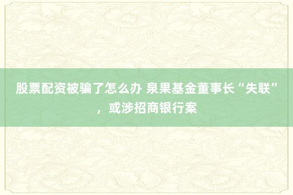 股票配资被骗了怎么办 泉果基金董事长“失联”，或涉招商银行案