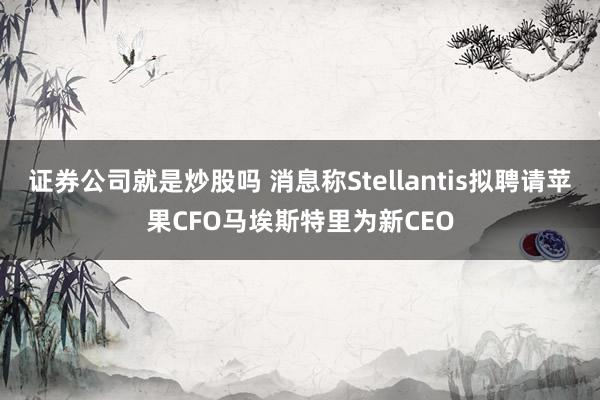 证券公司就是炒股吗 消息称Stellantis拟聘请苹果CFO马埃斯特里为新CEO