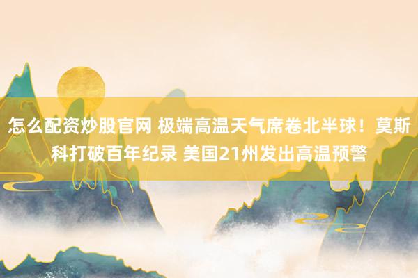 怎么配资炒股官网 极端高温天气席卷北半球！莫斯科打破百年纪录 美国21州发出高温预警