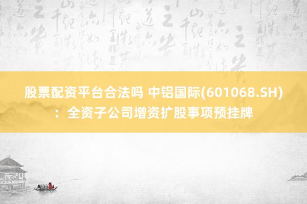 股票配资平台合法吗 中铝国际(601068.SH)：全资子公司增资扩股事项预挂牌