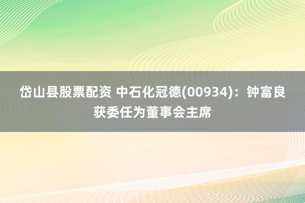 岱山县股票配资 中石化冠德(00934)：钟富良获委任为董事会主席