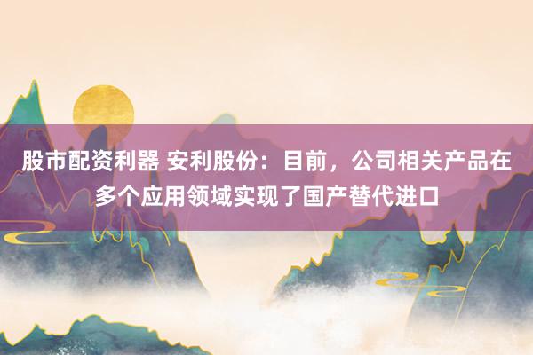 股市配资利器 安利股份：目前，公司相关产品在多个应用领域实现了国产替代进口