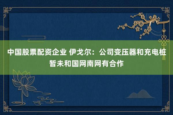 中国股票配资企业 伊戈尔：公司变压器和充电桩暂未和国网南网有合作