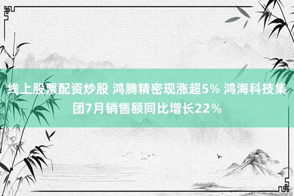 线上股票配资炒股 鸿腾精密现涨超5% 鸿海科技集团7月销售额同比增长22％