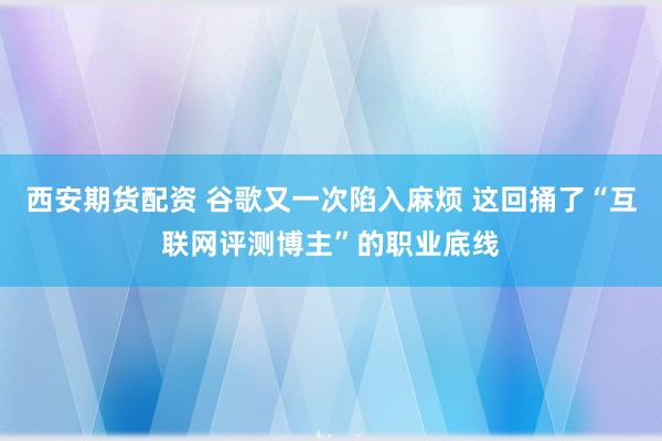 西安期货配资 谷歌又一次陷入麻烦 这回捅了“互联网评测博主”的职业底线