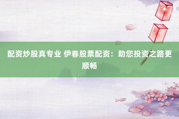 配资炒股真专业 伊春股票配资：助您投资之路更顺畅