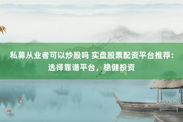 私募从业者可以炒股吗 实盘股票配资平台推荐：选择靠谱平台，稳健投资