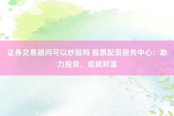 证券交易顾问可以炒股吗 股票配资服务中心：助力投资，成就财富