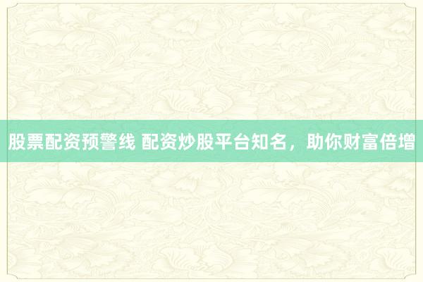 股票配资预警线 配资炒股平台知名，助你财富倍增