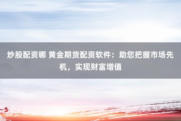 炒股配资哪 黄金期货配资软件：助您把握市场先机，实现财富增值
