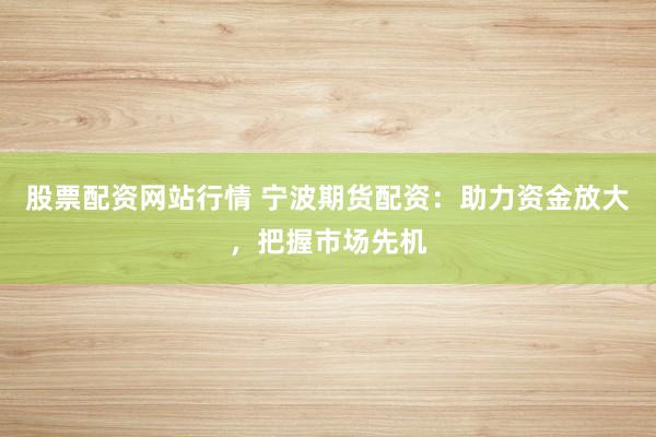 股票配资网站行情 宁波期货配资：助力资金放大，把握市场先机