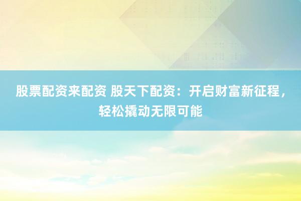 股票配资来配资 股天下配资：开启财富新征程，轻松撬动无限可能