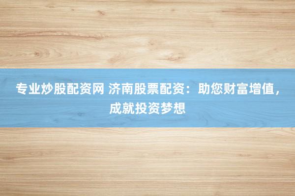 专业炒股配资网 济南股票配资：助您财富增值，成就投资梦想