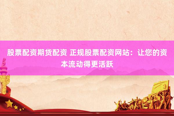 股票配资期货配资 正规股票配资网站：让您的资本流动得更活跃