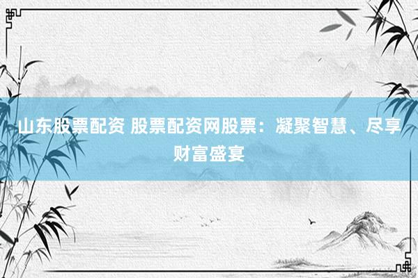 山东股票配资 股票配资网股票：凝聚智慧、尽享财富盛宴