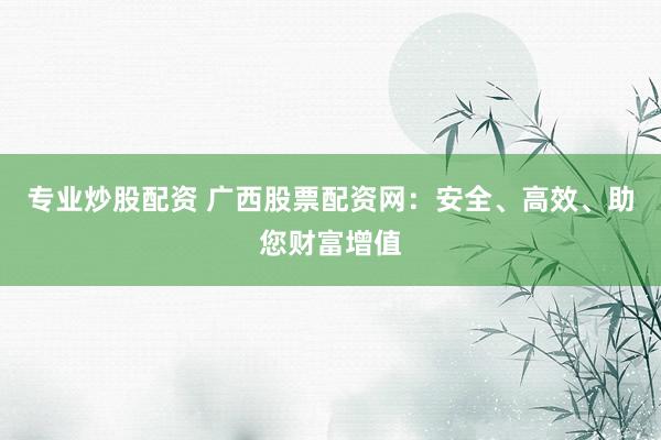 专业炒股配资 广西股票配资网：安全、高效、助您财富增值