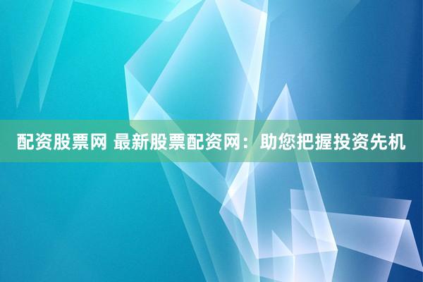 配资股票网 最新股票配资网：助您把握投资先机