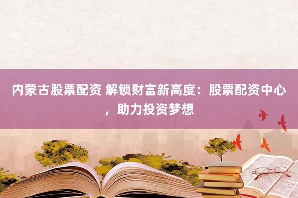 内蒙古股票配资 解锁财富新高度：股票配资中心，助力投资梦想