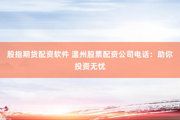 股指期货配资软件 温州股票配资公司电话：助你投资无忧