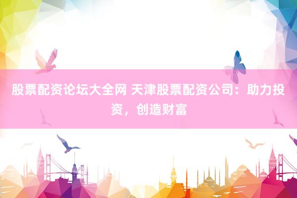 股票配资论坛大全网 天津股票配资公司：助力投资，创造财富