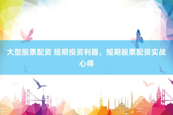 大型股票配资 短期投资利器，短期股票配资实战心得