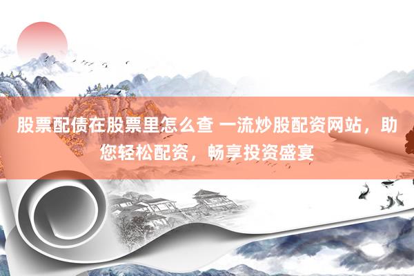 股票配债在股票里怎么查 一流炒股配资网站，助您轻松配资，畅享投资盛宴