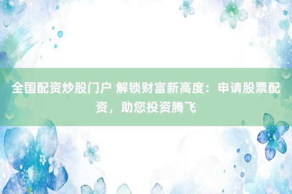 全国配资炒股门户 解锁财富新高度：申请股票配资，助您投资腾飞