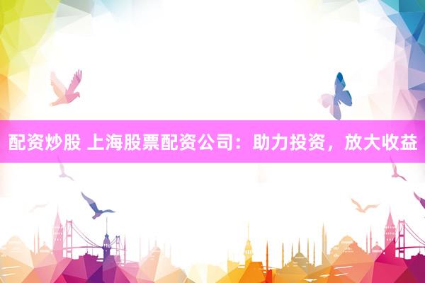 配资炒股 上海股票配资公司：助力投资，放大收益