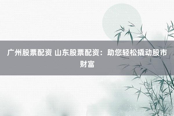 广州股票配资 山东股票配资：助您轻松撬动股市财富