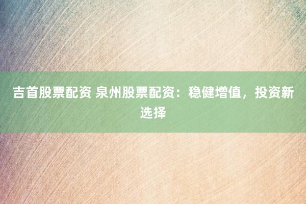 吉首股票配资 泉州股票配资：稳健增值，投资新选择