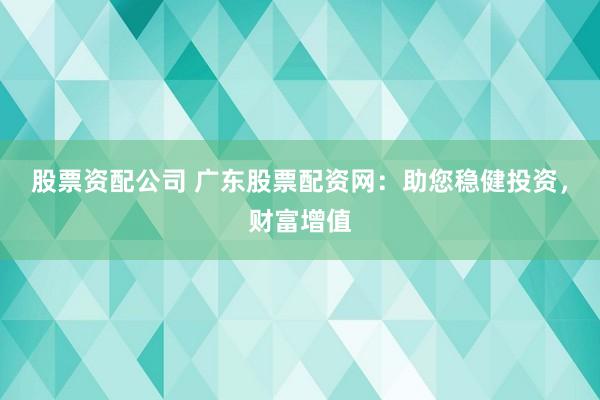 股票资配公司 广东股票配资网：助您稳健投资，财富增值