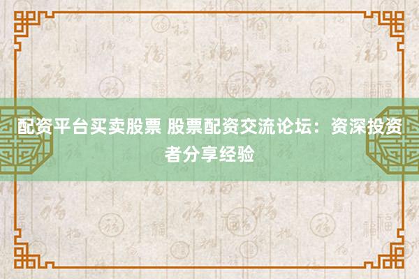 配资平台买卖股票 股票配资交流论坛：资深投资者分享经验