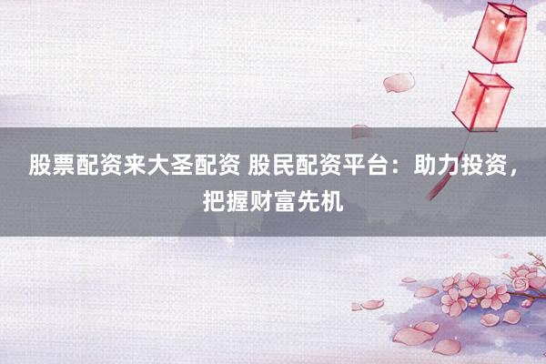股票配资来大圣配资 股民配资平台：助力投资，把握财富先机