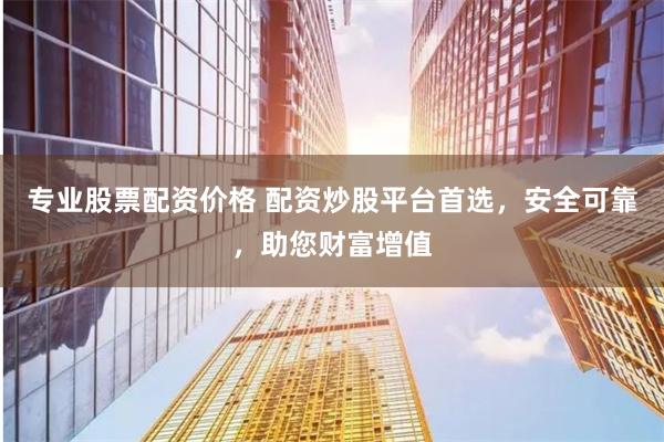 专业股票配资价格 配资炒股平台首选，安全可靠，助您财富增值
