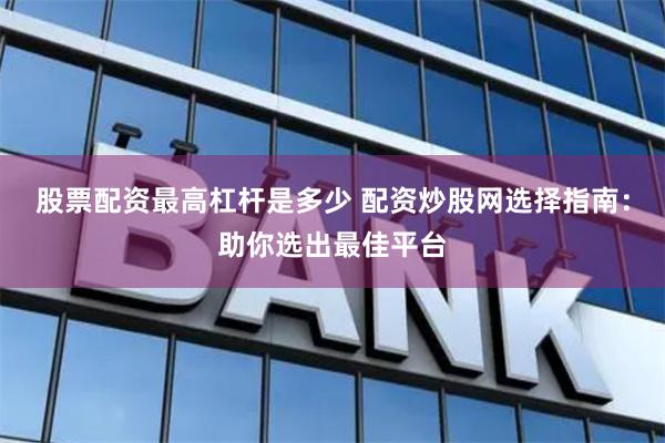 股票配资最高杠杆是多少 配资炒股网选择指南：助你选出最佳平台